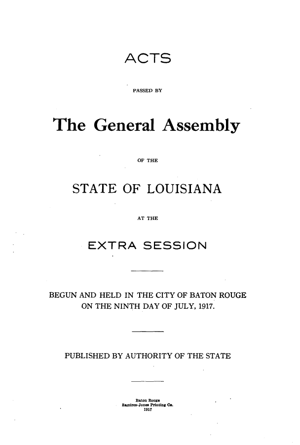 handle is hein.ssl/ssla0241 and id is 1 raw text is: ACTS
PASSED BY
The General Assembly
OF THE

STATE OF LOUISIANA
AT THE
EXTRA SESSION

BEGUN AND HELD IN THE CITY OF BATON ROUGE
ON THE NINTH DAY OF JULY, 1917.
PUBLISHED BY AUTHORITY OF THE STATE
Baton Rouge
Ramires-Jones Printing Co.
1917


