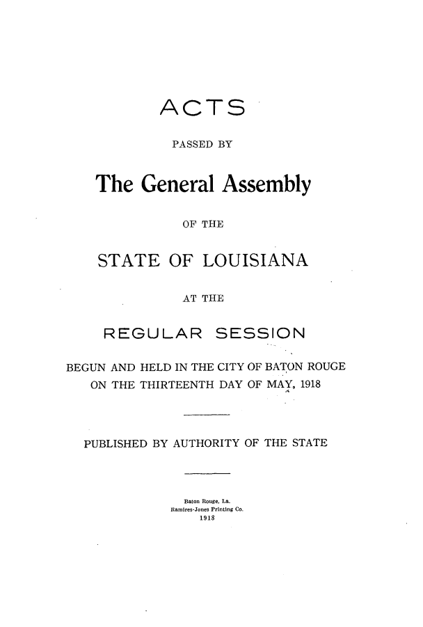 handle is hein.ssl/ssla0242 and id is 1 raw text is: ACTS
PASSED BY
The General Assembly
OF THE
STATE OF LOUISIANA
AT THE

REGULAR

SESSION

BEGUN AND HELD IN THE CITY OF BATON ROUGE
ON THE THIRTEENTH DAY OF MAY, 1918
PUBLISHED BY AUTHORITY OF THE STATE
Baton Rouge, La.
Ramires-Jones Printing Co.
1918


