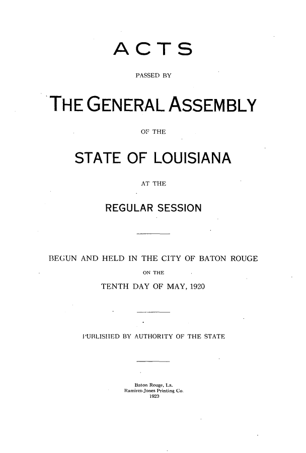 handle is hein.ssl/ssla0243 and id is 1 raw text is: ACTS
PASSED BY
THE GENERAL ASSEMBLY
OF THE
STATE OF LOUISIANA
AT THE
REGULAR SESSION
BEGUN AND HELD IN THE CITY OF BATON ROUGE
ON THE
TENTH DAY OF MAY, 1920

PUBLISHED BY AUTHORITY OF THE STATE
Baton Rouge, La.
Ramires-Jones Printing Co.
1920


