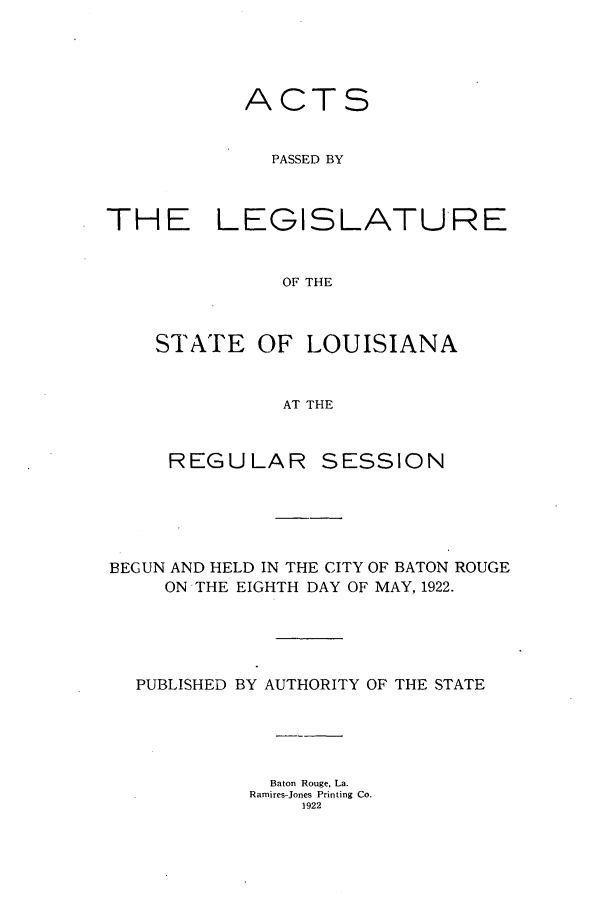 handle is hein.ssl/ssla0245 and id is 1 raw text is: ACTS
PASSED BY
THE LEGISLATURE
OF THE

STATE OF LOUISIANA
AT THE
REGULAR SESSION

BEGUN AND HELD IN THE CITY OF BATON ROUGE
ON THE EIGHTH DAY OF MAY, 1922.
PUBLISHED BY AUTHORITY OF THE STATE
Baton Rouge, La.
Ramires-Jones Printing Co.
1922



