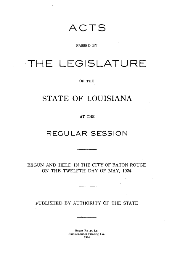 handle is hein.ssl/ssla0246 and id is 1 raw text is: ACTS
PASSED BY
THE LEGISLATURE
OF THE

STATE

OF LOUISIANA

AT THE

REGULAR SESSION
BEGUN AND HELD IN THE CITY OF BATON ROUGE
ON THE TWELFTH DAY OF MAY, 1924.
PUBLISHED BY AUTHORITY OF THE STATE
Baton Ro ge, La.
Ramires-Jones Printing Co.
1924


