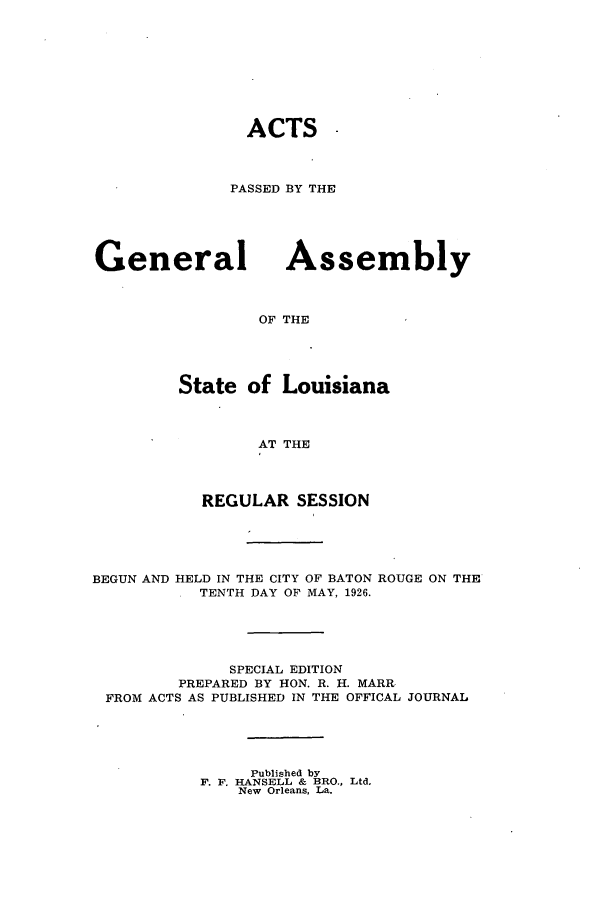handle is hein.ssl/ssla0247 and id is 1 raw text is: ACTS -
PASSED BY THE

General

Assembly

OF THE

State of Louisiana
AT THE
REGULAR SESSION

BEGUN AND HELD IN THE CITY OF BATON ROUGE ON THE
TENTH DAY OF MAY, 1926.
SPECIAL EDITION
PREPARED BY HON. R. H. MARR
FROM ACTS AS PUBLISHED IN THE OFFICAL JOURNAL
Published by
F. F. HANSELL & BRO., Ltd.
New Orleans, La.


