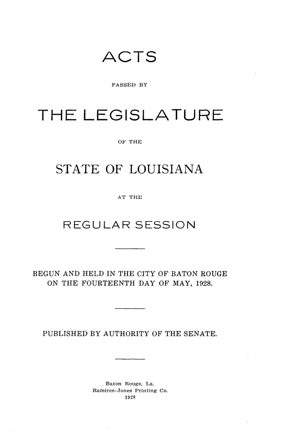 handle is hein.ssl/ssla0248 and id is 1 raw text is: ACTS
PASSED BY
THE LEGISLATURE
OF THE
STATE OF LOUISIANA
AT THE
REGULAR SESSION
BEGUN AND HELD IN THE CITY OF BATON ROUGE
ON THE FOURTEENTH DAY OF MAY, 1928.
PUBLISHED BY AUTHORITY OF THE SENATE.
Baton Rouge, La.
Ramires-Jones Printing Co.
1929


