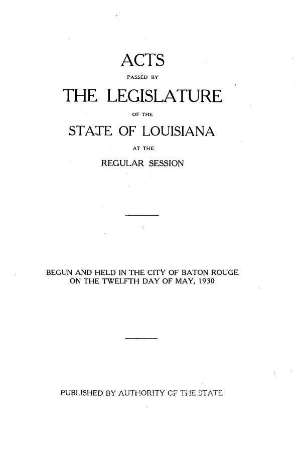 handle is hein.ssl/ssla0249 and id is 1 raw text is: ACTS
PASSED BY
THE LEGISLATURE
OF THE
STATE OF LOUISIANA
AT THE
REGULAR SESSION

BEGUN AND HELD IN THE CITY OF BATON ROUGE
ON THE TWELFTH DAY OF MAY, 1930

PUBLISHED BY AUTHORITY CF Ti-; STATE


