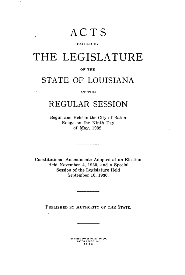 handle is hein.ssl/ssla0250 and id is 1 raw text is: ACTS
PASSED BY
THE LEGISLATURE
OF THE

STATE

OF LOUISIANA

AT THE

REGULAR SESSION
Begun and Held in the City of Baton
Rouge on the Ninth Day
of May, 1932.
Constitutional Amendments Adopted at an Election
Held November 4, 1930, and a Special
Session of the Legislature Held
September 16, 1930.
PUBLISHED BY AUTHORITY OF THE STATE.
RAMIRES-JONES PRINTING CO.
BATON ROUGE. LA.
I932


