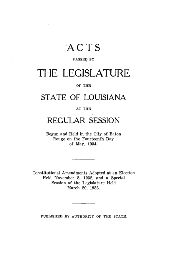 handle is hein.ssl/ssla0251 and id is 1 raw text is: ACTS
PASSED BY
THE LEGISLATURE
OF THE
STATE OF LOUISIANA
AT THE
REGULAR SESSION
Begun and Held in the City of Baton
Rouge on the Fourteenth Day
of May, 1934.
Constitutional Amendments Adopted at an Election
Held November 8, 1932, and a Special
Session of the Legislature Held
March 20, 1933.

PUBLISHED BY AUTHORITY OF THE STATE,


