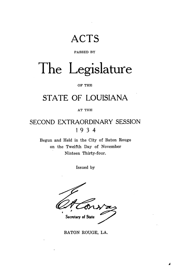 handle is hein.ssl/ssla0252 and id is 1 raw text is: ACTS
PASSED BY
The Legislature
OF THE
STATE OF LOUISIANA
AT THE
SECOND EXTRAORDINARY SESSION
1934
Begun and Held in the City of Baton Rouge
on the Twelfth Day of November
Ninteen Thirty-four.
Issued by

I

Secretary of State

BATON ROUGE, LA.


