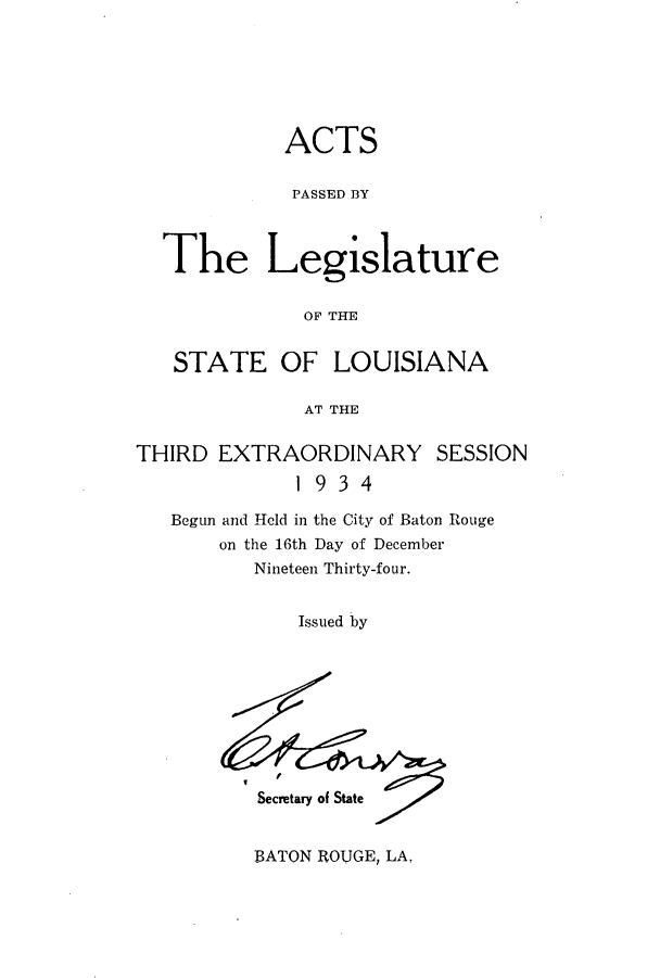 handle is hein.ssl/ssla0253 and id is 1 raw text is: ACTS
PASSED BY
The Legislature
OF THE
STATE OF LOUISIANA
AT THE
THIRD EXTRAORDINARY SESSION
1934
Begun and Held in the City of Baton Rouge
on the 16th Day of December
Nineteen Thirty-four.
Issued by

Secretary of State

BATON ROUGE, LA,


