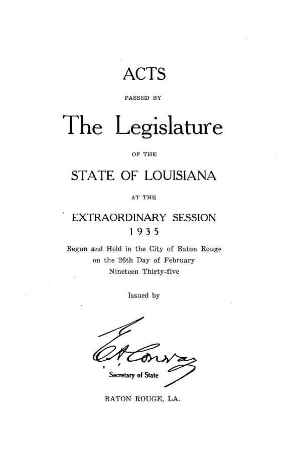 handle is hein.ssl/ssla0254 and id is 1 raw text is: ACTS
PASSED BY
The Legislature
OF THE
STATE OF LOUISIANA
AT THE
EXTRAORDINARY SESSION
1935
Begun and Held in the City of Baton Rouge
on the 26th Day of February
Nineteen Thirty-five
Issued by

Secretary of State

BATON ROUGE, LA.


