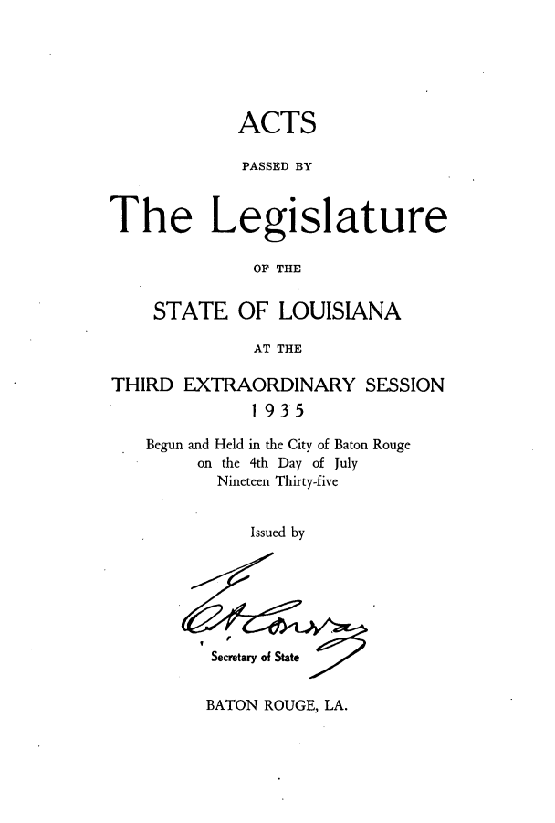 handle is hein.ssl/ssla0255 and id is 1 raw text is: ACTS
PASSED BY
The Legislature
OF THE
STATE OF LOUISIANA
AT THE
THIRD EXTRAORDINARY SESSION
1935
Begun and Held in the City of Baton Rouge
on the 4th Day of July
Nineteen Thirty-five
Issued by

Secretary of State

BATON ROUGE, LA.


