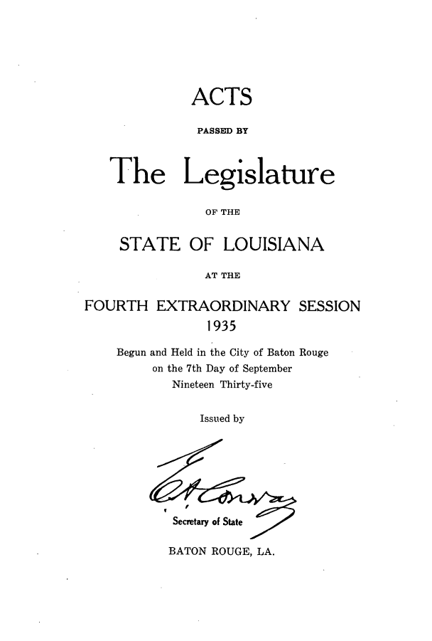 handle is hein.ssl/ssla0257 and id is 1 raw text is: ACTS
PASSED BY
The Legislature
OF THE
STATE OF LOUISIANA
AT THE
FOURTH EXTRAORDINARY SESSION
1935
Begun and Held in the City of Baton Rouge
on the 7th Day of September
Nineteen Thirty-five

Issued by

Secretary of State

BATON ROUGE, LA.


