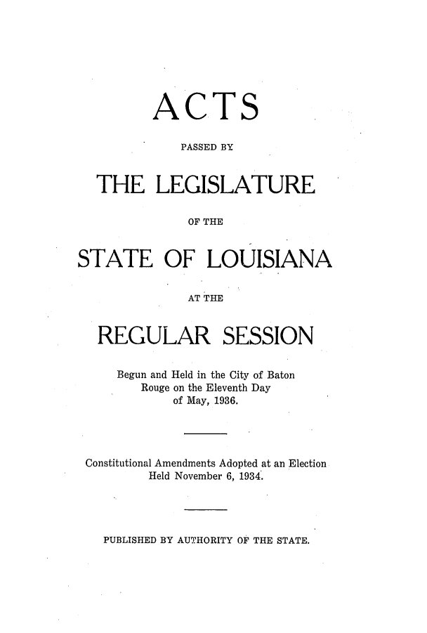 handle is hein.ssl/ssla0258 and id is 1 raw text is: ACT

S

PASSED BY
THE LEGISLATURE
OF THE
STATE OF LOUISIANA
AT THE
REGULAR SESSION
Begun and Held in the City of Baton
Rouge on the Eleventh Day
of May, 1936.
Constitutional Amendments Adopted at an Election
Held November 6, 1934.

PUBLISHED BY AUTHORITY OF THE STATE.


