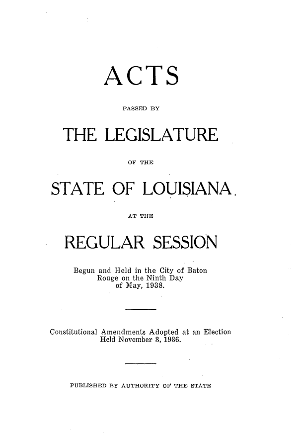 handle is hein.ssl/ssla0259 and id is 1 raw text is: ACT

S

PASSED BY
THE LEGISLATURE
OF THE
STATE OF LOUISIANA,
AT THE
REGULAR SESSION
Begun and Held in the City of Baton
Rouge on the Ninth Day
of May, 1938.
Constitutional Amendments Adopted at an Election
Held November 3, 1936.

PUBLISHED BY AUTHORITY OF THE STATE


