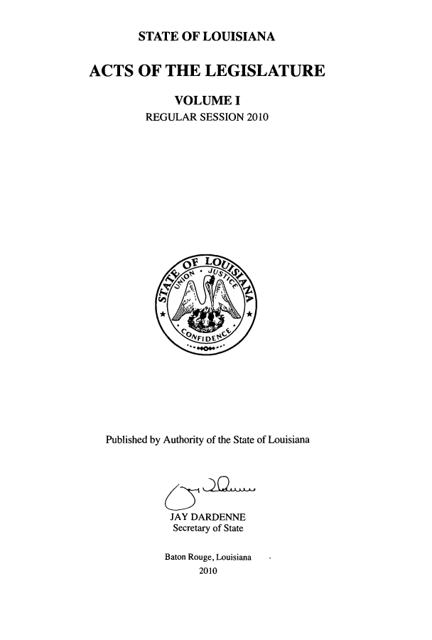 handle is hein.ssl/ssla0260 and id is 1 raw text is: STATE OF LOUISIANA
ACTS OF THE LEGISLATURE
VOLUME I
REGULAR SESSION 2010

Published by Authority of the State of Louisiana
JAY DARDENNE
Secretary of State
Baton Rouge, Louisiana
2010


