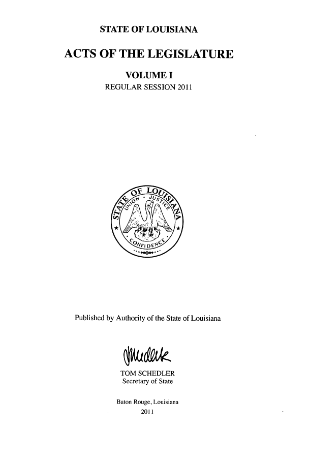 handle is hein.ssl/ssla0263 and id is 1 raw text is: STATE OF LOUISIANA
ACTS OF THE LEGISLATURE
VOLUME I
REGULAR SESSION 2011

Published by Authority of the State of Louisiana
TOM SCHEDLER
Secretary of State
Baton Rouge, Louisiana
2011


