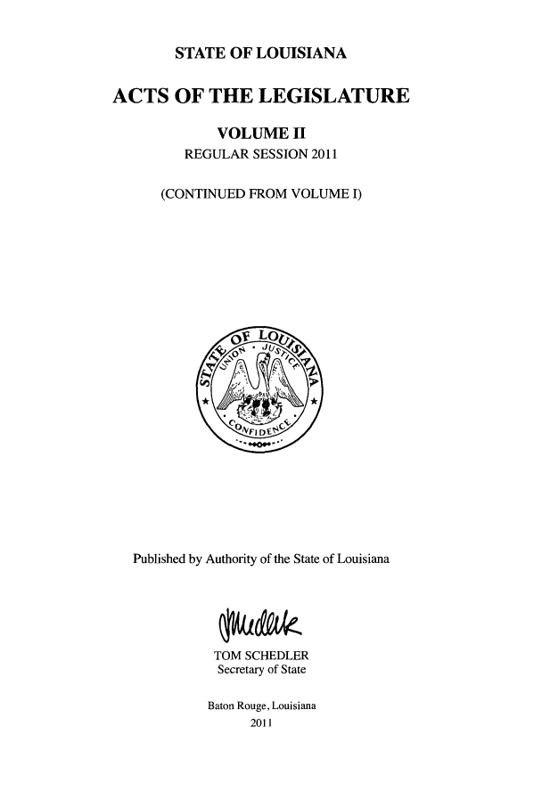 handle is hein.ssl/ssla0264 and id is 1 raw text is: STATE OF LOUISIANA
ACTS OF THE LEGISLATURE
VOLUME II
REGULAR SESSION 2011
(CONTINUED FROM VOLUME I)

Published by Authority of the State of Louisiana
TOM SCHEDLER
Secretary of State
Baton Rouge, Louisiana
2011


