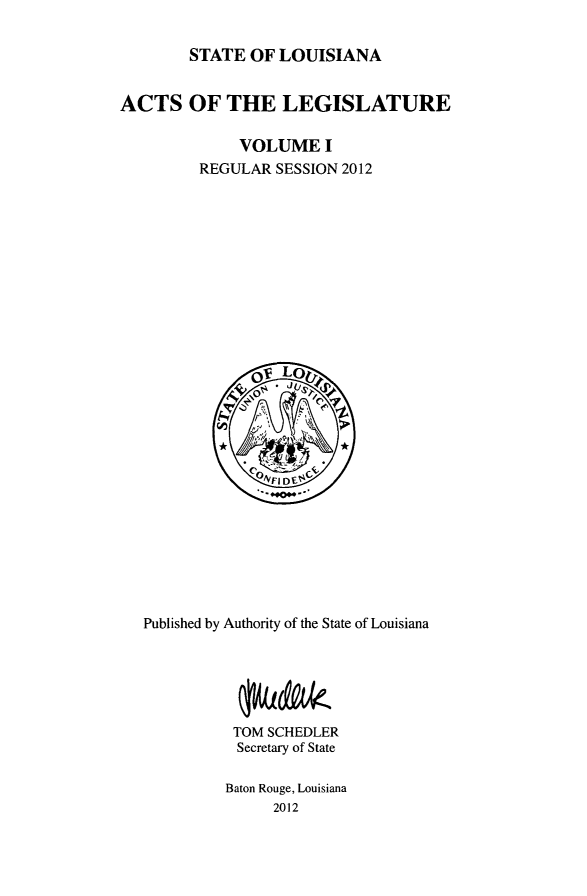 handle is hein.ssl/ssla0265 and id is 1 raw text is: STATE OF LOUISIANA
ACTS OF THE LEGISLATURE
VOLUME I
REGULAR SESSION 2012

Published by Authority of the State of Louisiana
TOM SCHEDLER
Secretary of State
Baton Rouge, Louisiana
2012


