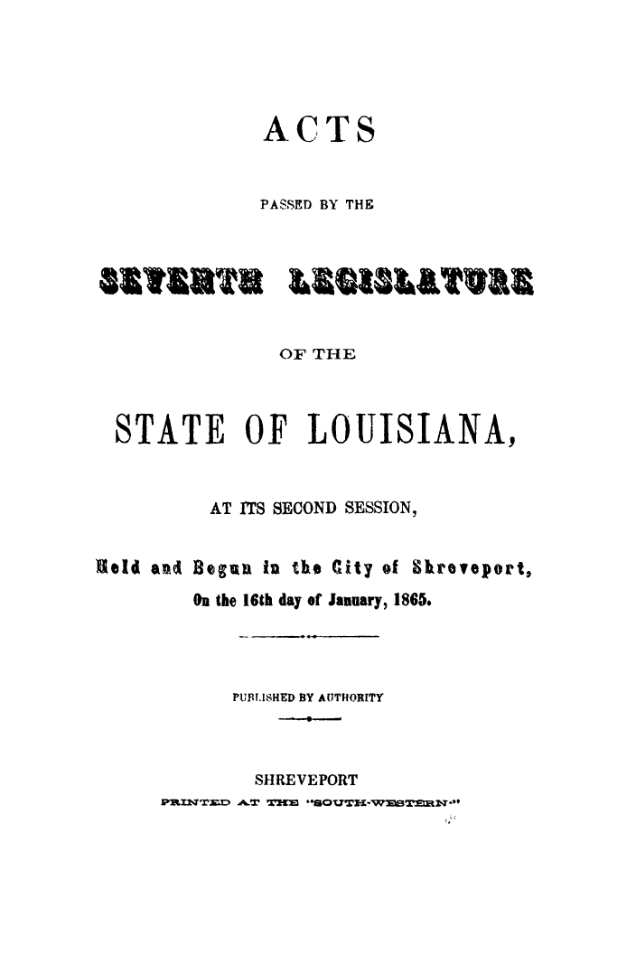 handle is hein.ssl/ssla0271 and id is 1 raw text is: 





             ACTS


             PASSED BY THE



881ERS LESUILTURE


              OF THE



  STATE OF LOUISIANA,



         AT ITS SECOND SESSION,


Held and Beguan in the City of Shreveport,
        On the 16th day of January, 1865.




           PUBLISHED BY AUTHORITY



           SHREVEPORT
     smmZoJ~ A.T T!m **sovTn-Wne1saw**


