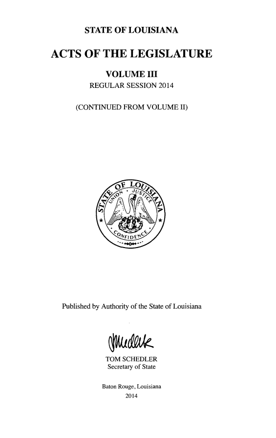 handle is hein.ssl/ssla0272 and id is 1 raw text is: 


        STATE OF LOUISIANA


ACTS OF THE LEGISLATURE

             VOLUME III
         REGULAR SESSION 2014


      (CONTINUED FROM VOLUME II)


Published by Authority of the State of Louisiana






          TOM SCHEDLER
          Secretary of State

          Baton Rouge, Louisiana
               2014


