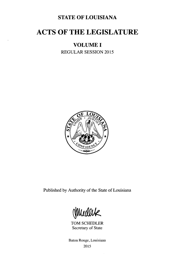 handle is hein.ssl/ssla0273 and id is 1 raw text is: 

STATE  OF LOUISIANA


ACTS OF THE LEGISLATURE

              VOLUME   I
         REGULAR  SESSION 2015












               OV Lo





               F1VI~ DfC








   Published by Authority of the State of Louisiana






             TOM SCHEDLER
             Secretary of State

             Baton Rouge, Louisiana
                 2015


