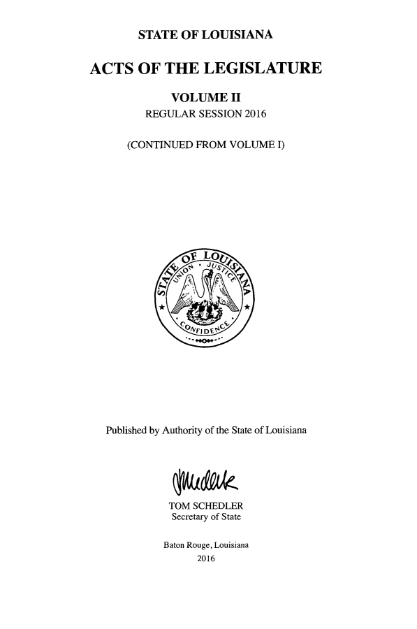handle is hein.ssl/ssla0276 and id is 1 raw text is: 

        STATE  OF LOUISIANA


ACTS OF THE LEGISLATURE

             VOLUME II
         REGULAR SESSION 2016


      (CONTINUED FROM VOLUME  I)









               OV Lo














   Published by Authority of the State of Louisiana





             TOM SCHEDLER
             Secretary of State

             Baton Rouge, Louisiana
                 2016


