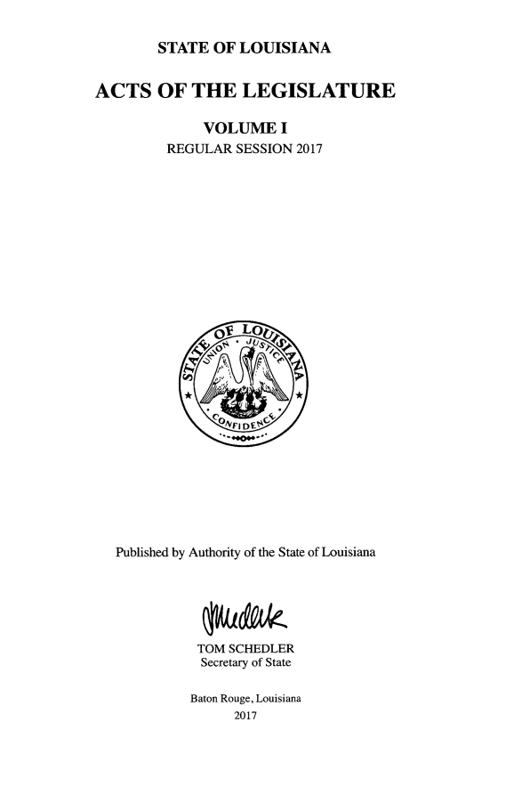 handle is hein.ssl/ssla0278 and id is 1 raw text is: 

STATE OF LOUISIANA


ACTS OF THE LEGISLATURE

              VOLUME I
         REGULAR SESSION 2017


Published by Authority of the State of Louisiana





          TOM SCHEDLER
          Secretary of State

          Baton Rouge, Louisiana
               2017


