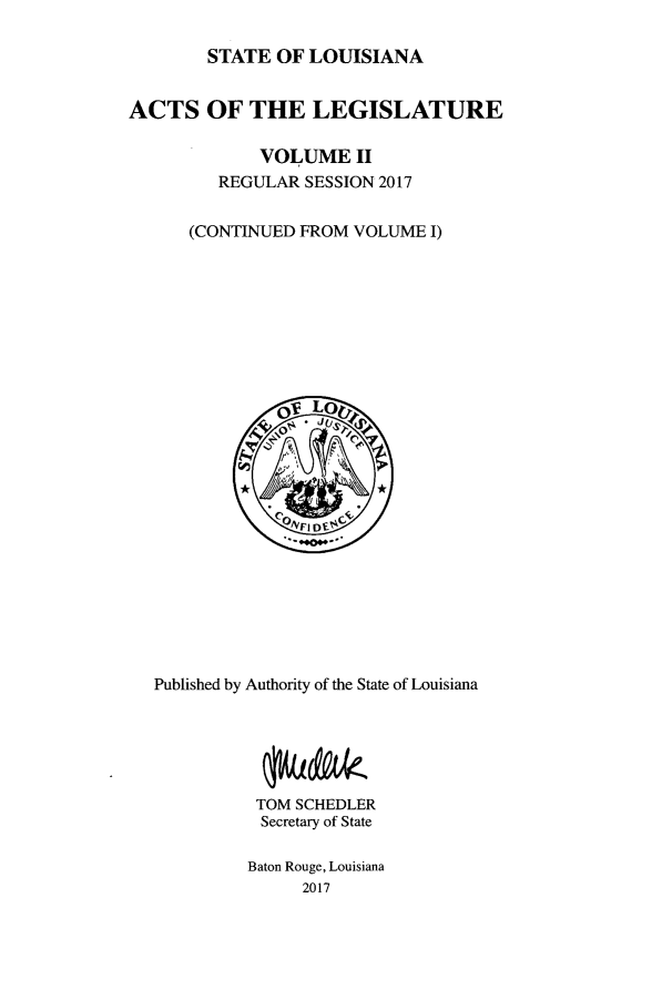 handle is hein.ssl/ssla0279 and id is 1 raw text is: 

        STATE OF LOUISIANA


ACTS OF THE LEGISLATURE

             VOLUME II
         REGULAR SESSION 2017


      (CONTINUED FROM VOLUME I)


Published by Authority of the State of Louisiana






          TOM SCHEDLER
          Secretary of State

          Baton Rouge, Louisiana
               2017


