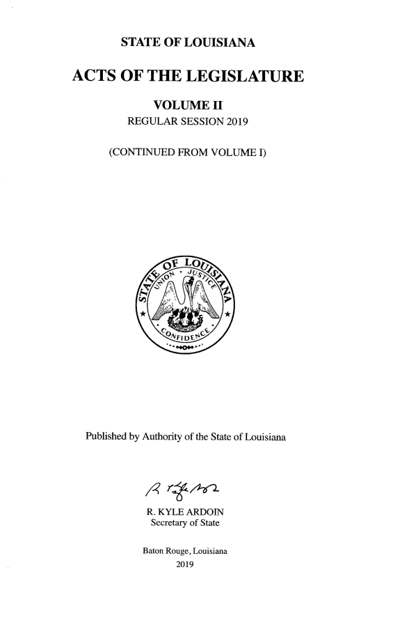 handle is hein.ssl/ssla0284 and id is 1 raw text is: STATE OF LOUISIANA

ACTS OF THE LEGISLATURE
VOLUME II
REGULAR SESSION 2019
(CONTINUED FROM VOLUME I)
OV Lo
Published by Authority of the State of Louisiana
R. KYLE ARDOIN
Secretary of State
Baton Rouge, Louisiana
2019


