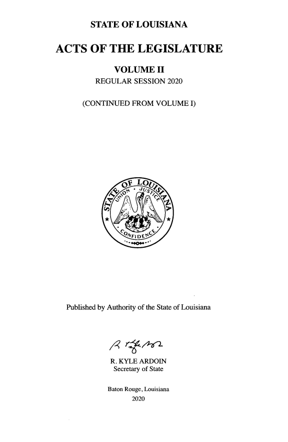 handle is hein.ssl/ssla0286 and id is 1 raw text is: 

        STATE  OF LOUISIANA


ACTS OF THE LEGISLATURE

             VOLUME   II
         REGULAR SESSION 2020


      (CONTINUED FROM VOLUME  I)









               OI Lo0r














  Published by Authority of the State of Louisiana






            R. KYLE ARDOIN
            Secretary of State

            Baton Rouge, Louisiana
                 2020


