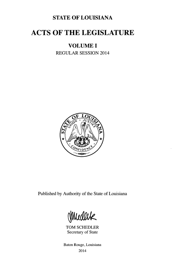 handle is hein.ssl/ssla9270 and id is 1 raw text is: 

        STATE OF LOUISIANA


ACTS OF THE LEGISLATURE

              VOLUME I
         REGULAR SESSION 2014


Published by Authority of the State of Louisiana






          TOM SCHEDLER
          Secretary of State

          Baton Rouge, Louisiana
               2014


