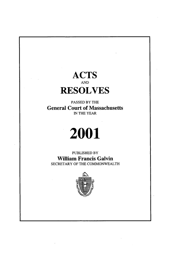 handle is hein.ssl/ssma0003 and id is 1 raw text is: ACTS
AND
RESOLVES
PASSED BY THE
General Court of Massachusetts
IN THE YEAR
2001
PUBLISHED BY
William Francis Galvin
SECRETARY OF THE COMMONWEALTH


