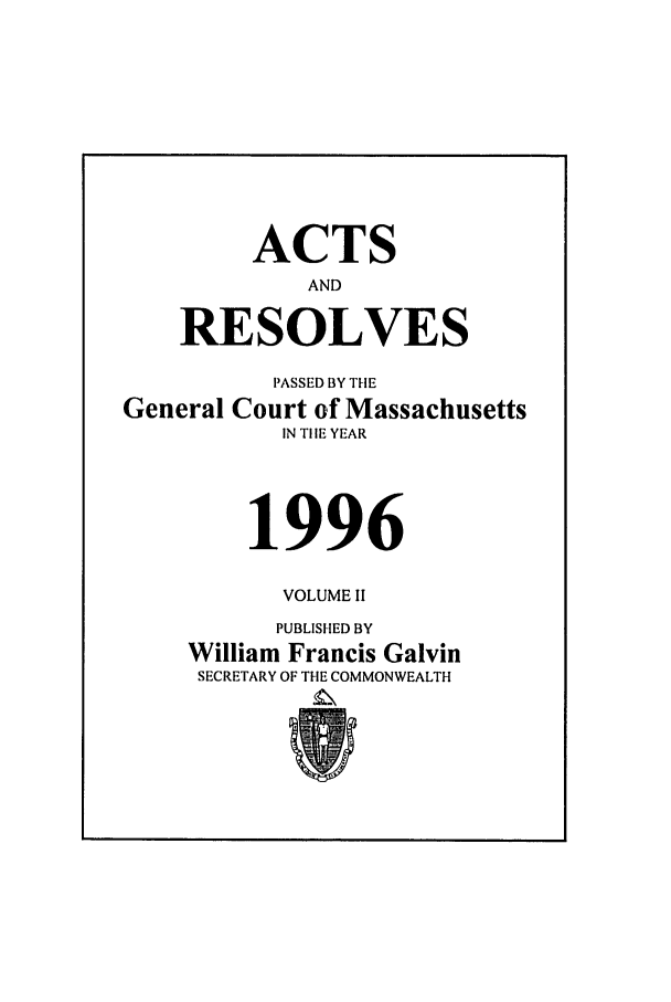 handle is hein.ssl/ssma0010 and id is 1 raw text is: ACTS
AND
RESOLVES
PASSED BY THE
General Court of Massachusetts
IN TIlE YEAR
1996
VOLUME II
PUBLISHED BY
William Francis Galvin
SECRETARY OF THE COMMONWEALTH


