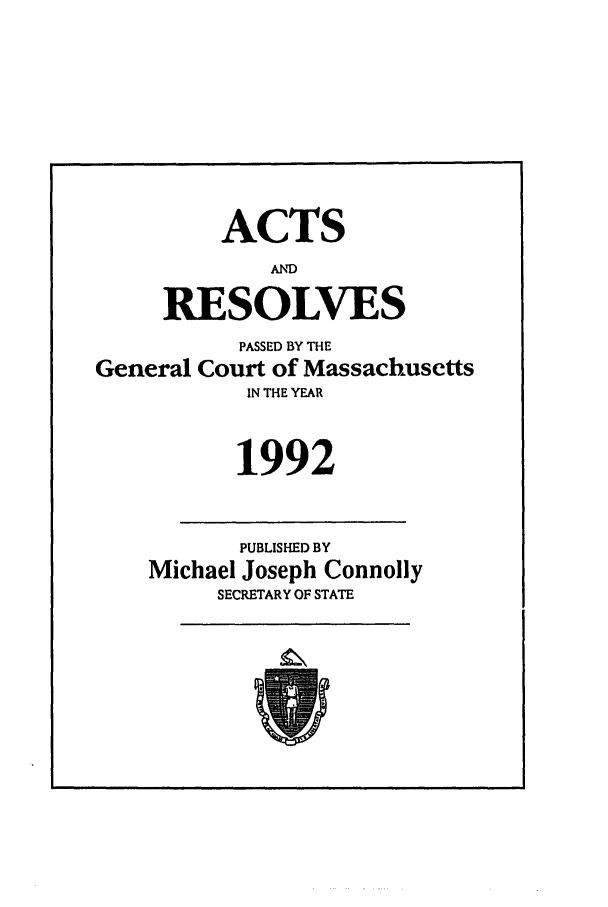 handle is hein.ssl/ssma0019 and id is 1 raw text is: ACTS
AND
RESOLVES
PASSED BY THE
General Court of Massachusetts
IN THE YEAR
1992
PUBLISHED BY
Michael Joseph Connolly
SECRETARY OF STATE


