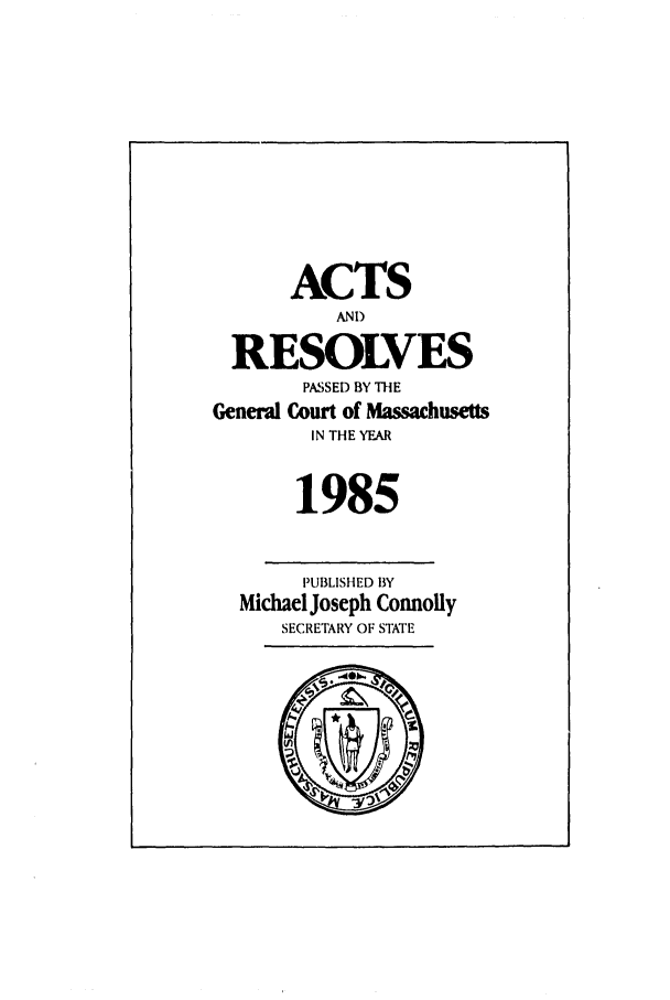 handle is hein.ssl/ssma0022 and id is 1 raw text is: ACTS
AND
RESOLVES
PASSED BY THE
General Court of Massachusetts
IN THE YEAR
1985
PUBLISHED BY
Michael Joseph Connoily
SECRETARY OF STATE



