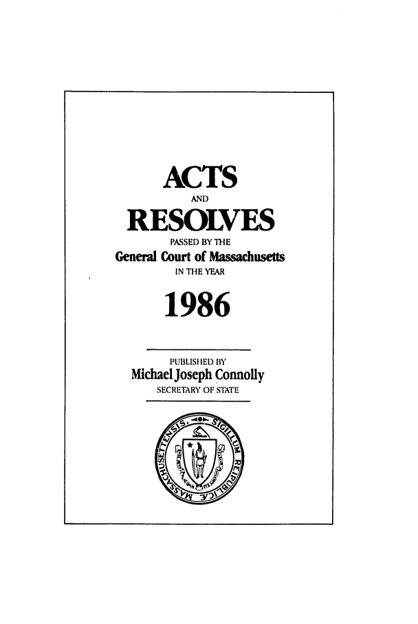 handle is hein.ssl/ssma0024 and id is 1 raw text is: ACTS
AND
RESOLVES
PASSED BY THE
General Court of Massachusetts
IN THE YEAR
1986
PUBLISHED BY
Michael Joseph Connolly
SECRETARY OF STATE


