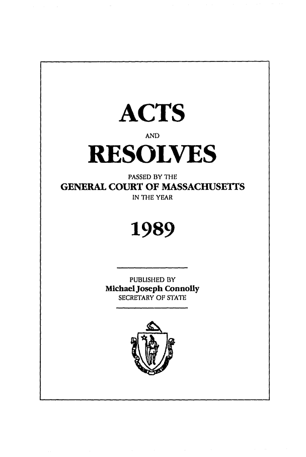 handle is hein.ssl/ssma0029 and id is 1 raw text is: ACTS
AND
RESOLVES
PASSED BY THE
GENERAL COURT OF MASSACHUSETTS
IN THE YEAR
1989
PUBLISHED BY
Michael Joseph Connolly
SECRETARY OF STATE


