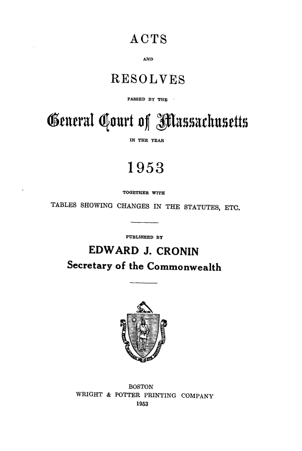 handle is hein.ssl/ssma0033 and id is 1 raw text is: ACTS
A14D
RESOLVES
PASED BY THE
&cnrraI  ourt o  f1asachusrtts
114 TE YEAR
1953
TOGETHER WITH
TABLES SHOWING CHANGES IN THE STATUTES, ETC.
PUBLISHED BY
EDWARD J. CRONIN
Secretary of the Commonwealth
BOSTON
WRIGHT & POTTER PRINTING COMPANY
1953


