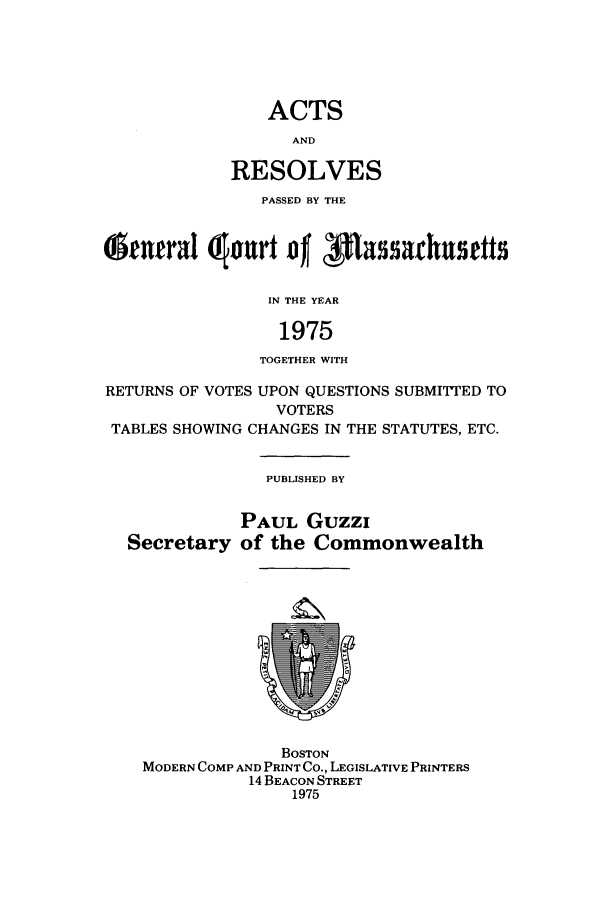 handle is hein.ssl/ssma0056 and id is 1 raw text is: ACTS
AND
RESOLVES

PASSED BY THE
( entral  ourt D  Iftssarhusetts
IN THE YEAR
1975
TOGETHER WITH
RETURNS OF VOTES UPON QUESTIONS SUBMITED TO
VOTERS
TABLES SHOWING CHANGES IN THE STATUTES, ETC.

PUBLISHED BY

Secretary

PAUL Guzzi
of the Commonwealth

BOSTON
MODERN COMP AND PRINT CO., LEGISLATIVE PRINTERS
14 BEACON STREET
1975


