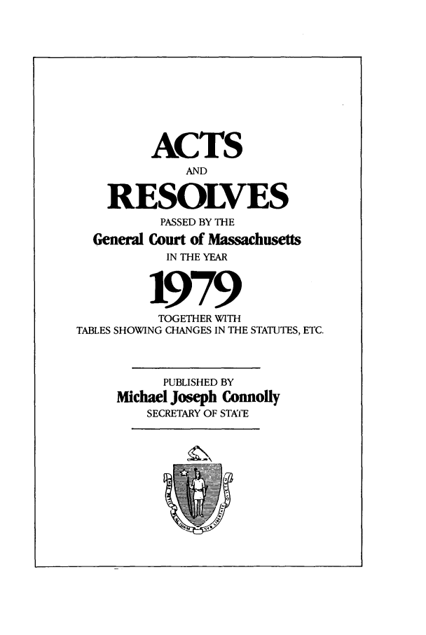 handle is hein.ssl/ssma0065 and id is 1 raw text is: ACTS
AND
RESOLVES
PASSED BY THE
General Court of M  sachusetts
IN THE YEAR
1979
TOGETHER WITH
TABLES SHOWING CHANGES IN THE STATUTES, ETC.
PUBLISHED BY
Michael Joseph Connolly
SECRETARY OF STATE


