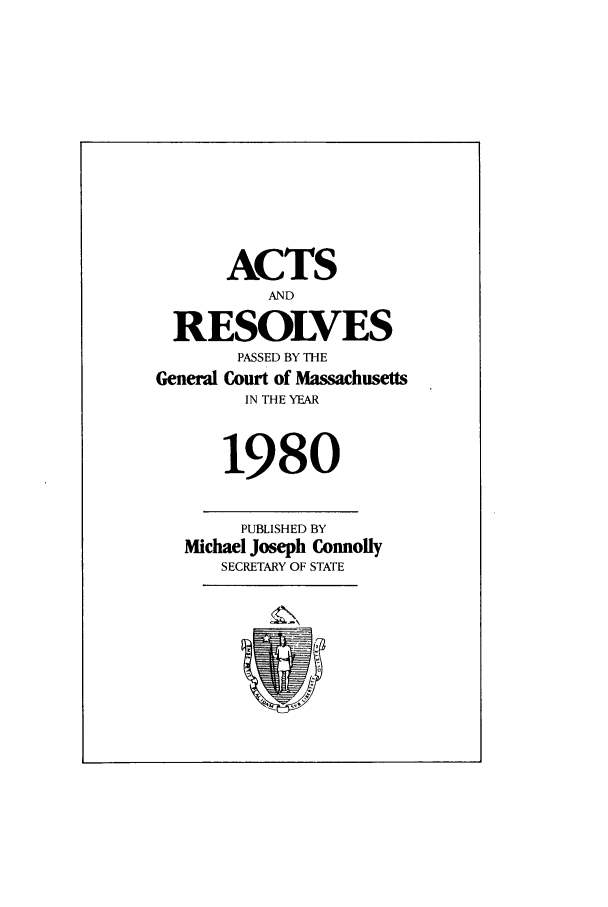 handle is hein.ssl/ssma0066 and id is 1 raw text is: ACTS
AND
RESOLVES
PASSED BY THE
General Court of Massachusetts
IN THE YEAR
1980
PUBLISHED BY
Michael Joseph Connolly
SECRETARY OF STATE


