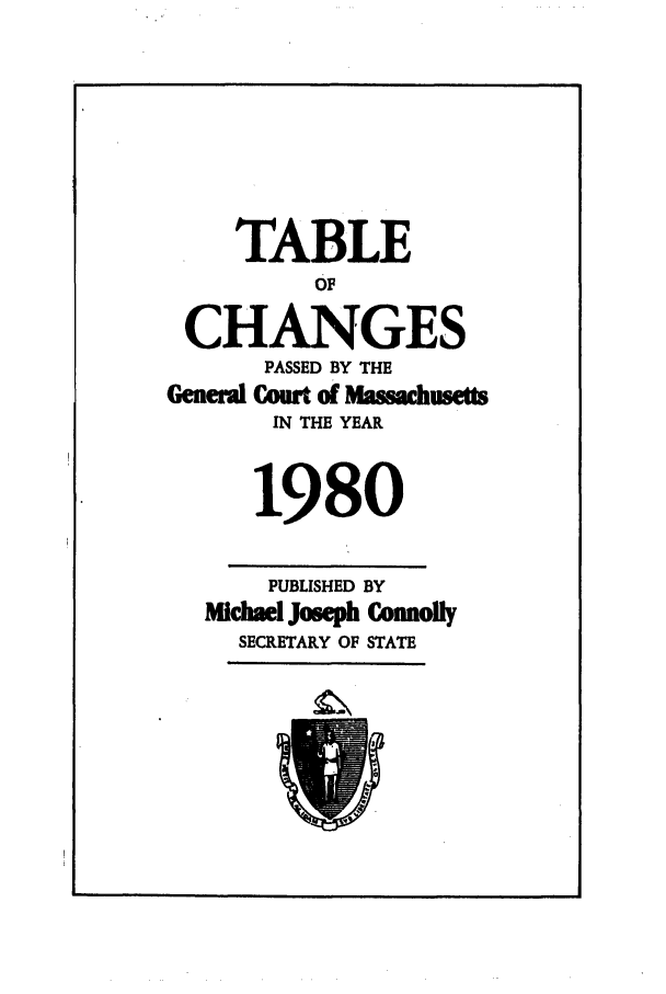 handle is hein.ssl/ssma0067 and id is 1 raw text is: TABLE
OF
CHANGES
PASSED BY THE
Geneewl Court of  M     etts
IN THE YEAR
1980
PUBLISHED BY
Michael Joseph Conmofly
SECRETARY OF STATE


