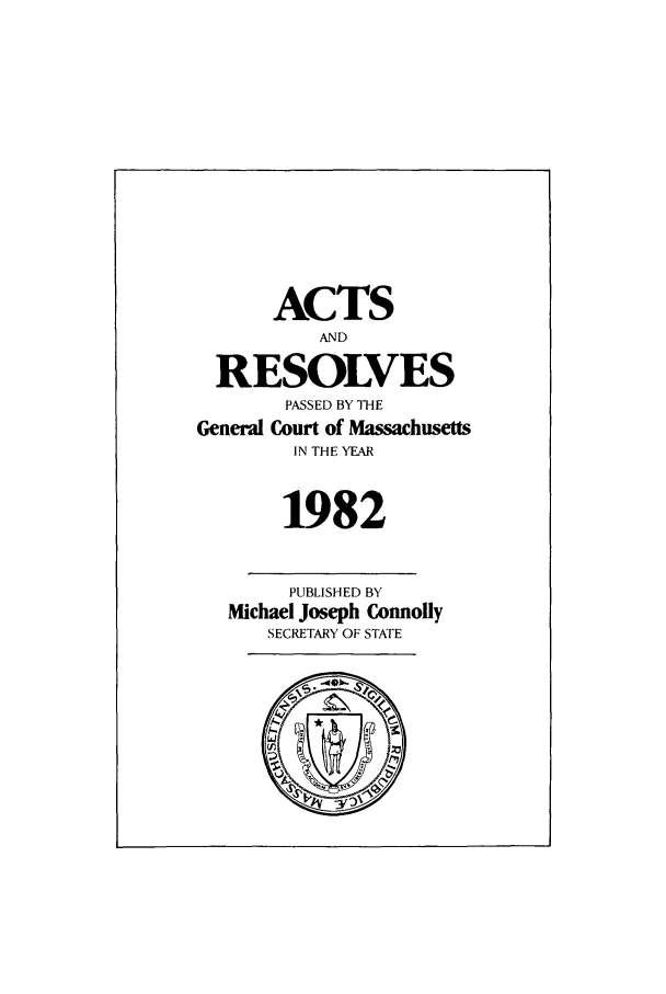 handle is hein.ssl/ssma0070 and id is 1 raw text is: ACTS
AND
RESOLVES
PASSED BY THE
General Court of Massachusetts
IN THE YEAR
1982
PUBLISHED BY
Michael Joseph Connolly
SECRETARY OF STATE


