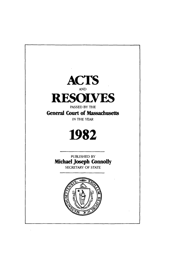 handle is hein.ssl/ssma0071 and id is 1 raw text is: ACTS
AND
RESOLVES
PASSED BY THE
General Court of Massachusetts
IN THE YEAR
1982
PUBLISHED BY
Michael Joseph Connolly
SECRETARY OF STATE


