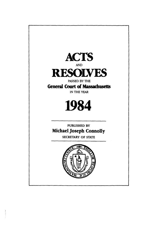 handle is hein.ssl/ssma0074 and id is 1 raw text is: ACTS
AND
RESOLVES
PASSED BY THE
General Court of Massachusetts
IN THE YEAR
1984
PUBLISHED BY
Michael Joseph Connolly
SECRETARY OF STATE


