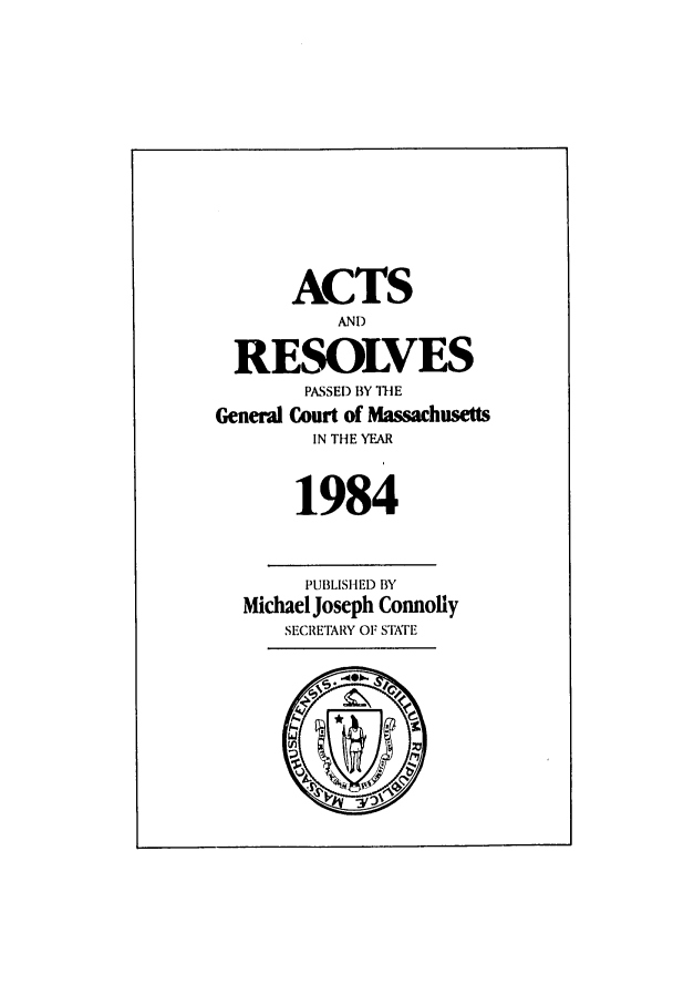 handle is hein.ssl/ssma0075 and id is 1 raw text is: ACTS
AND
RESOLVES
PASSED BY THE
General Court of Massachusetts
IN THE YEAR
1984
PUBLISHED BY
Michael Joseph Connolly
SECRETARY OF STATE
riF-


