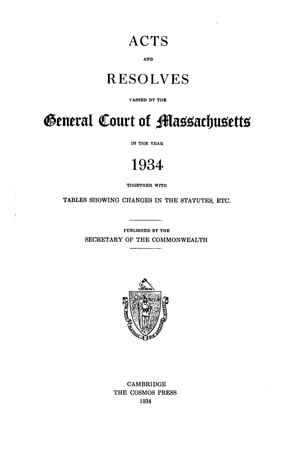 handle is hein.ssl/ssma0114 and id is 1 raw text is: ACTS
AL
RESOLVES

PASSED BY THE
tcnerat Court of Baoacbuattw
IN THE YEAR
1934
TOGETHER WITH
TABLES SHOWING CHANGES IN THE STATUTES, ETC.

PUBLISHED BY THE
SECRETARY OF THE COMMONWEALTH

CAMBRIDGE
THE COSMOS PRESS
1934


