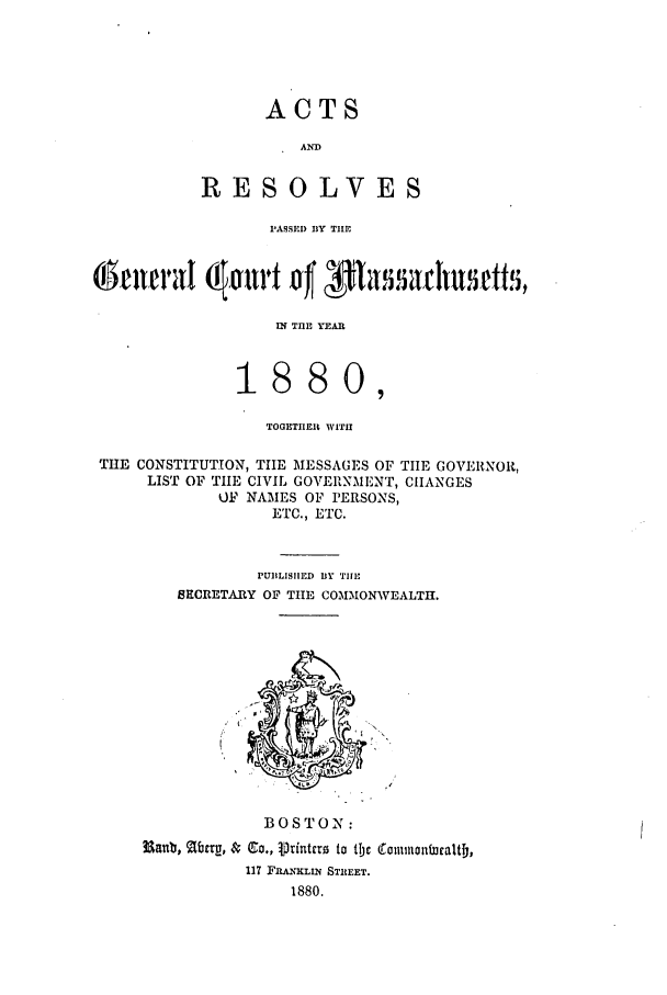 handle is hein.ssl/ssma0179 and id is 1 raw text is: ACTS

AND
RESOLVES
PASSED BY TIE
IN THE YEAI
1880,
TOGETIIER WITH
THE CONSTITUTION, TIE MESSAGES OF TIIE GOVERNOR,
LIST OF TIlE CIVIL GOVERNMENT, ClIANGES
OF NAMES OF PERSONS,
ETC., ETC.
PUBLISHED BY Ti
SECRETARY OF TlE COMMONWEALTH.

BOSTON:
Manb, Mucrg, $ Co., V' rinterz to tlc (Tmnmontucaltj,
117 FRANKLIN STIEET.
1880.


