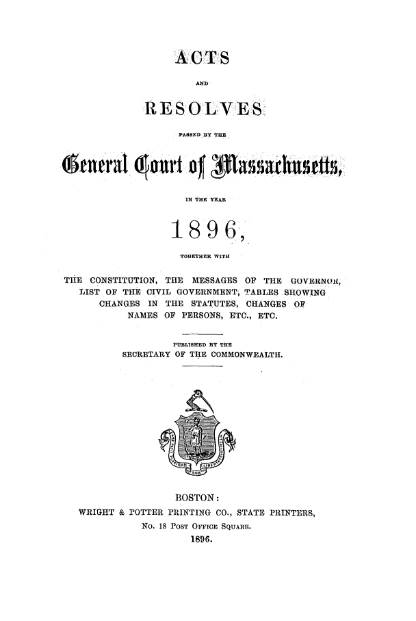 handle is hein.ssl/ssma0196 and id is 1 raw text is: ACTS
AND
RES OLVES
PASSED BY THE

IN THE YEAR
1896,
TOGETHER WITH
THE CONSTITUTION, TE MESSAGES OF THE GOVERNOR,
LIST OF THE CIVIL GOVERNMENT, TABLES SHOWING
CHANGES IN THE STATUTES, CHANGES OF
NAMES OF PERSONS, ETC., ETC.
PUBLISHED BY THE
SECRETARY OF THE COMMONWEALTH.

BOSTON:
WRIGHT & POTTER PRINTING CO., STATE PRINTERS,
No. 18 POST OFFIcE SQUARE.
1896.


