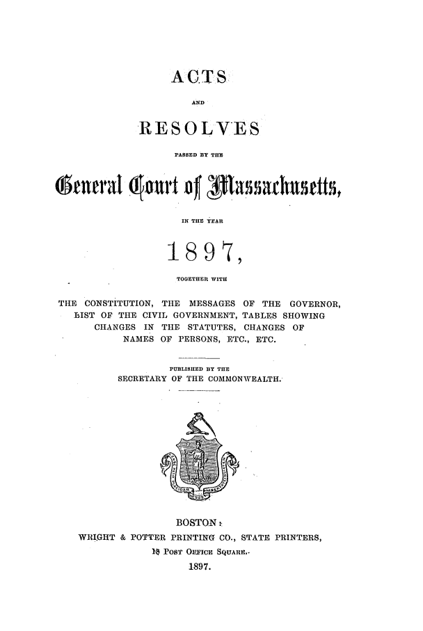 handle is hein.ssl/ssma0197 and id is 1 raw text is: ACT S
AND
RESOLVES
PASSED BY THE

IN THE YEAR
i897,
TOGETHER WITH
THE CONSTITUTION, THE MESSAGES OF THE GOVERNOR,
LIST OF THE CIVIL GOVERNMENT, TABLES SHOWING
CHANGES IN THE STATUTES, CHANGES OF
NAMES OF PERSONS, ETC., ETC.
PUBLISHED BY THE
SECRETARY OF THE COMMONWEALTH.

BOSTON -
WRI.QHT & POTTER PRINTING CO., STATE PRINTERS,
10 POST OFFICE SQUARE.-
1897.


