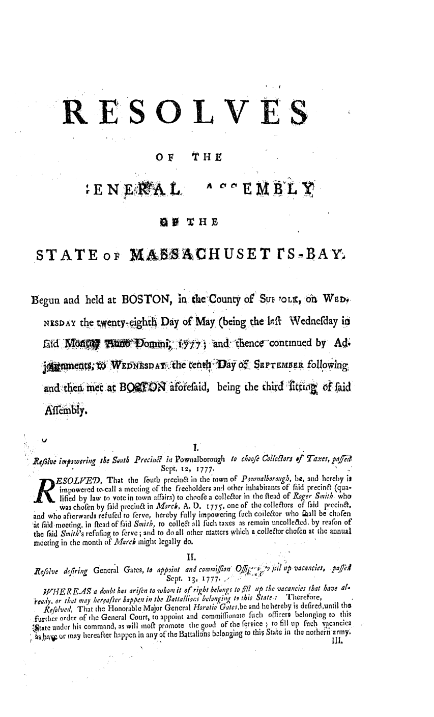 handle is hein.ssl/ssma0215 and id is 1 raw text is: RESOLVES
oF        t HE
STATE or 16& ACH U S E T r S B AY4
Begun and      held at BOSTON, in the County otSui ?OL%, Of                    WED0,
NEsDAY the twenty-eghth Day of, May (being the IP-a Wednefday ii
A i d            W11 W,~D   mii V'07           and nihencocontinued by          Ad.
.                      eD            y O   SUPTEMER following
ad theai Met  'n   BQO      ? '   oiefaid, being the thiXT. flccii           fd
Refahse irnp~wering th~e So~llb Precii n Pownalborough to choo/e Colle6Iors of Taxver, pte
Sept. U2, 1777.
R     ESOLVED, Th2t the foutb precin& in the town oF Powalborough, be, and hereby is
impowered to-call a meeting of the freeholders and other inhabitants of fiid precin& (qua-
lified by law to vote in town affairs) to choofe a colle&or in the flead of Roqer Smi'h who
was chofen by faid precin&t in MIrck, A. D. 1775, one of the collelftors of faid precina,
and who afterwards refufcd to ferve, hereby fully impowering fuch coilector who Iall be chofen
;t faid moeting, in flead of Faid Switb, to collc& Al fuch taxes as remain uncolle&ed, by reafon of
the raid Smitb's refinflg to ferve; and to do all other nlatters which a collcfor chofen at the annual
meeting in the month of Aarch might legally do.
Refalve deytring Gencral Gates, to appint and cotimi/ian Off.,- ') ;rii tp.vacancies, pfed
Sept. 13, 1777.
W-E R EA5 a doubt has arifen to wboni it of right belkn~ to §11 UP the vacances That have at-
'ieady. or that may hereafter happen in the Battalli:ol. beotgi,, 1.9 this State:  Therefore,
kefolved, That the Honorable Major General Horatio Galcr,bc and he hereby is defired,until the
further order of the General Court, to appoint and commiflionate fich officere belonging to this
ltac under his command, as will moft promote the ood of the fervice ; to fill up fWeh vacanciez
ae udr may hcreafr happn in any ot the 13talins bclonging to thi  Staic in the norhei'n'army.
. . ..                           m a   e e f e  lp                             l l.


